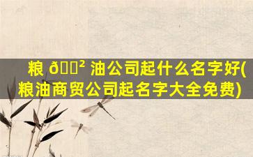 粮 🌲 油公司起什么名字好(粮油商贸公司起名字大全免费)
